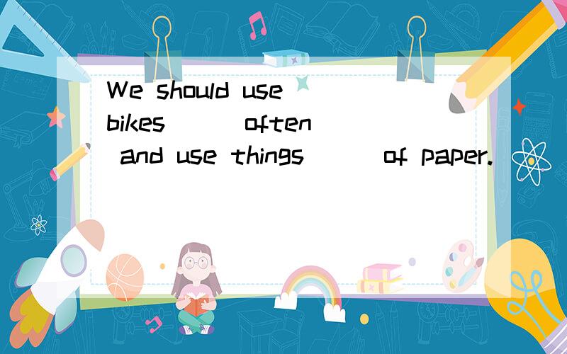 We should use bikes [ ]often and use things [ ]of paper.