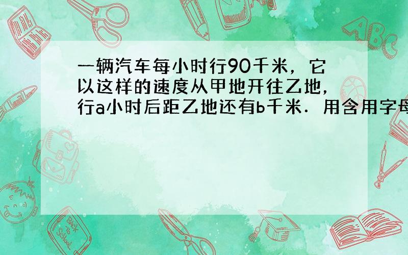 一辆汽车每小时行90千米，它以这样的速度从甲地开往乙地，行a小时后距乙地还有b千米．用含用字母的式子表示甲，乙两地的路程