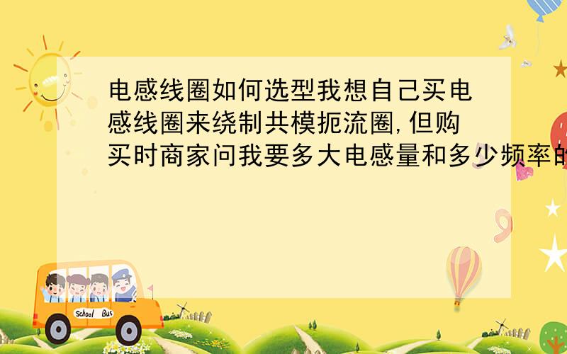 电感线圈如何选型我想自己买电感线圈来绕制共模扼流圈,但购买时商家问我要多大电感量和多少频率的,把我问懵了,请问这个电感线