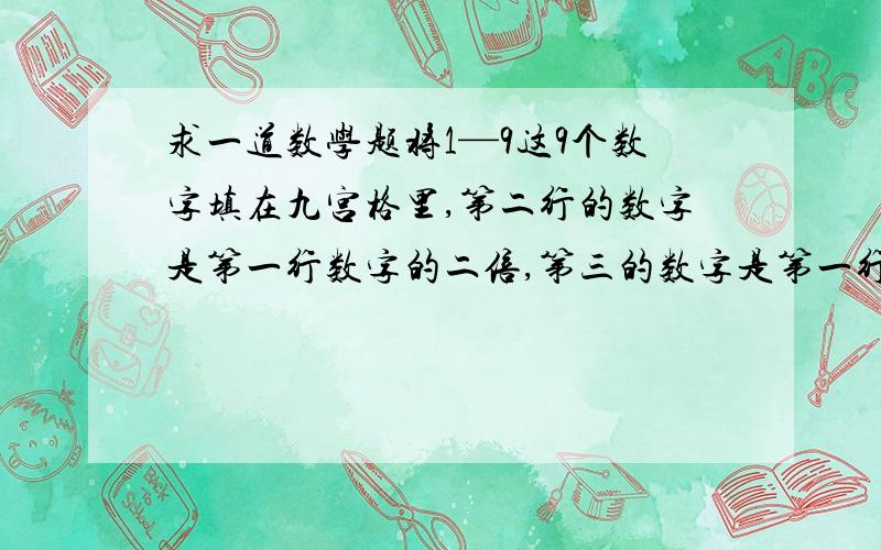 求一道数学题将1—9这9个数字填在九宫格里,第二行的数字是第一行数字的二倍,第三的数字是第一行数字的三倍,怎么填?就是第