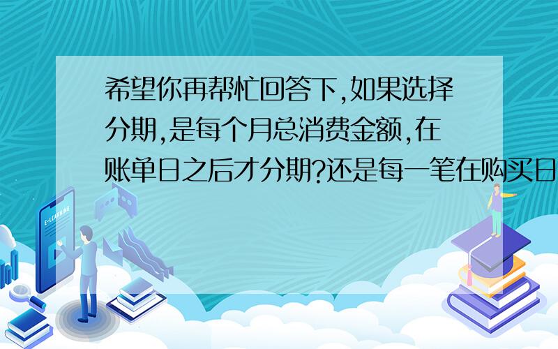 希望你再帮忙回答下,如果选择分期,是每个月总消费金额,在账单日之后才分期?还是每一笔在购买日或者记账日就要选择分期?如果