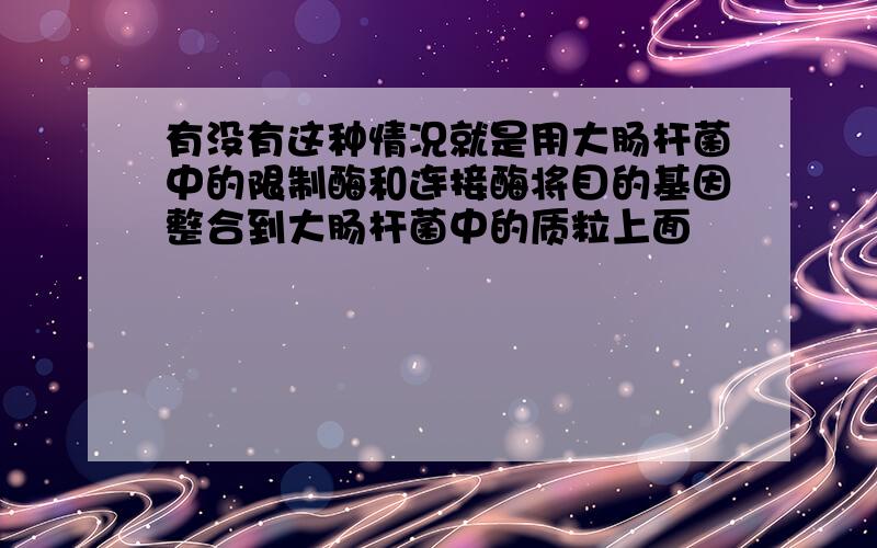 有没有这种情况就是用大肠杆菌中的限制酶和连接酶将目的基因整合到大肠杆菌中的质粒上面