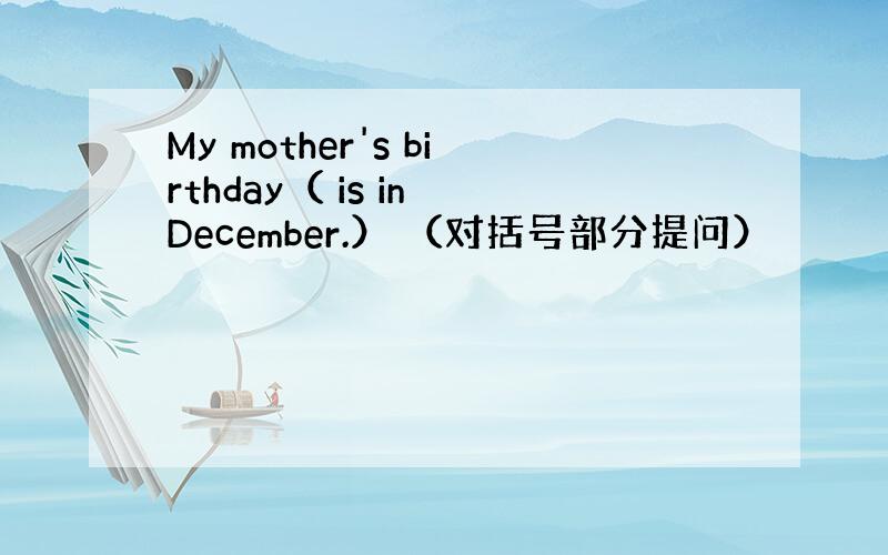 My mother's birthday（ is in December.） （对括号部分提问）