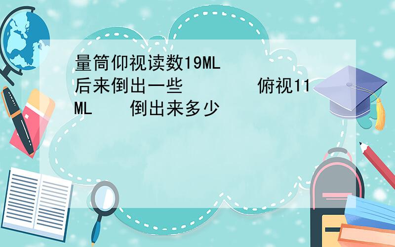 量筒仰视读数19ML　　　　后来倒出一些　　　　俯视11ML　　倒出来多少