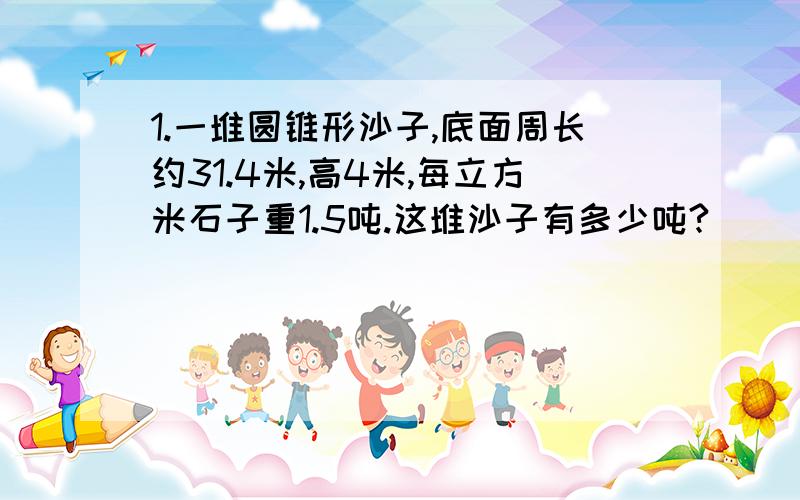 1.一堆圆锥形沙子,底面周长约31.4米,高4米,每立方米石子重1.5吨.这堆沙子有多少吨?