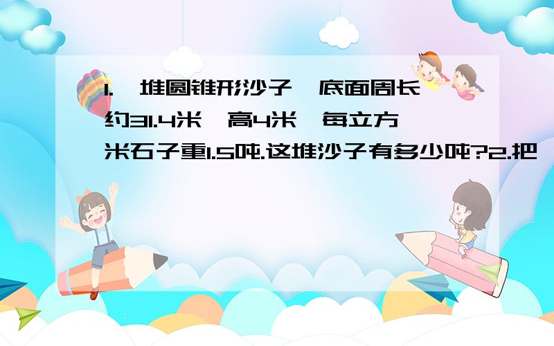 1.一堆圆锥形沙子,底面周长约31.4米,高4米,每立方米石子重1.5吨.这堆沙子有多少吨?2.把一个长方形