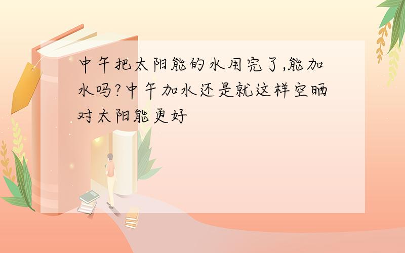 中午把太阳能的水用完了,能加水吗?中午加水还是就这样空晒对太阳能更好