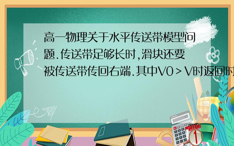 高一物理关于水平传送带模型问题.传送带足够长时,滑块还要被传送带传回右端.其中V0＞V时返回时速度为V,当V0＜V返回时