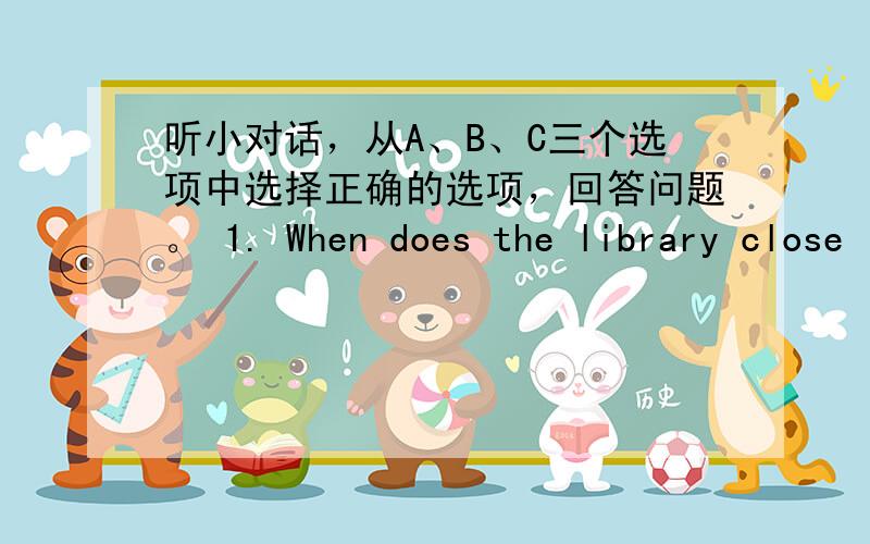 听小对话，从A、B、C三个选项中选择正确的选项，回答问题。 1. When does the library close