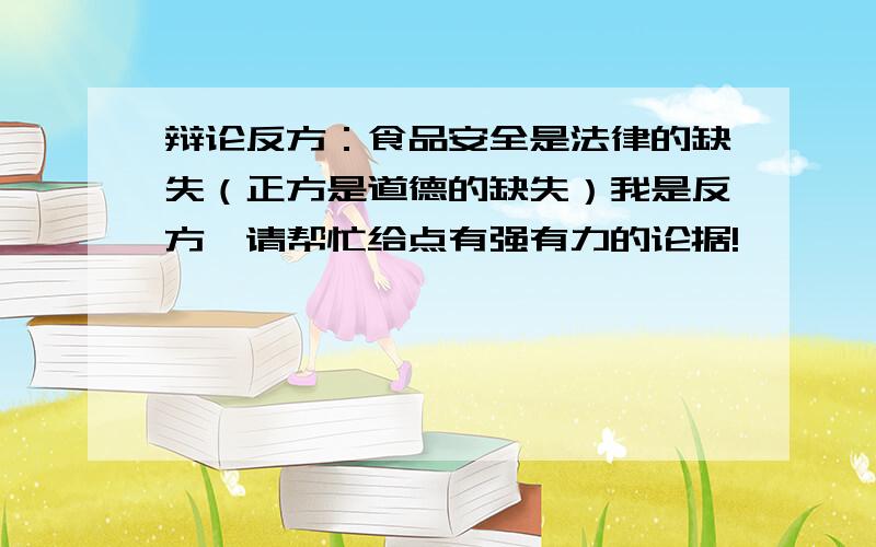 辩论反方：食品安全是法律的缺失（正方是道德的缺失）我是反方,请帮忙给点有强有力的论据!