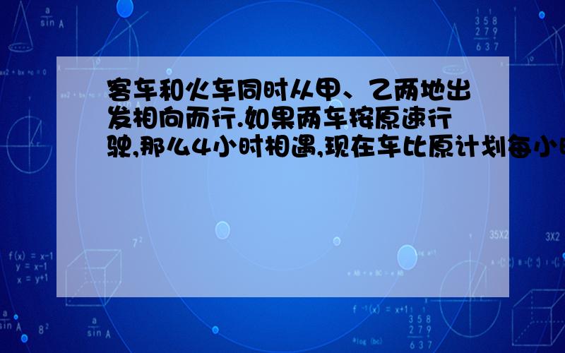 客车和火车同时从甲、乙两地出发相向而行.如果两车按原速行驶,那么4小时相遇,现在车比原计划每小时少行