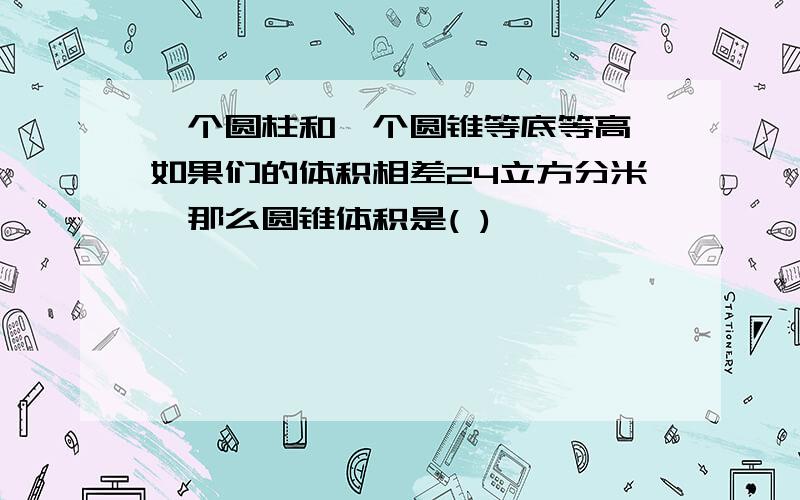 一个圆柱和一个圆锥等底等高,如果们的体积相差24立方分米,那么圆锥体积是( )