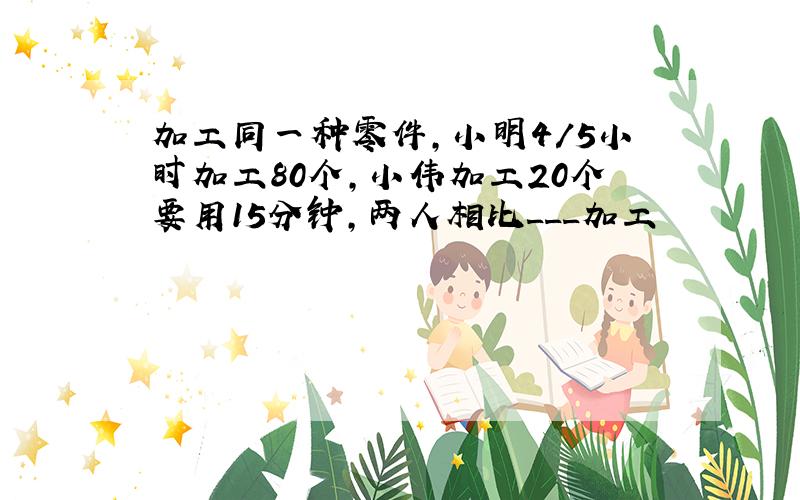 加工同一种零件,小明4/5小时加工80个,小伟加工20个要用15分钟,两人相比___加工