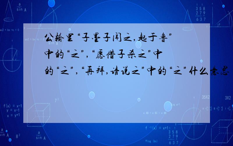 公输里“子墨子闻之,起于鲁”中的“之”,“愿借子杀之”中的“之”,“再拜,请说之”中的“之”什么意思