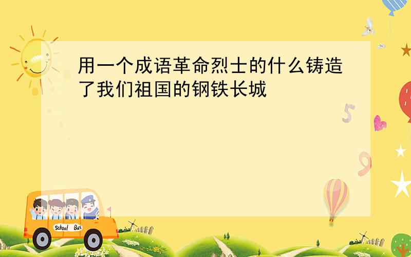 用一个成语革命烈士的什么铸造了我们祖国的钢铁长城