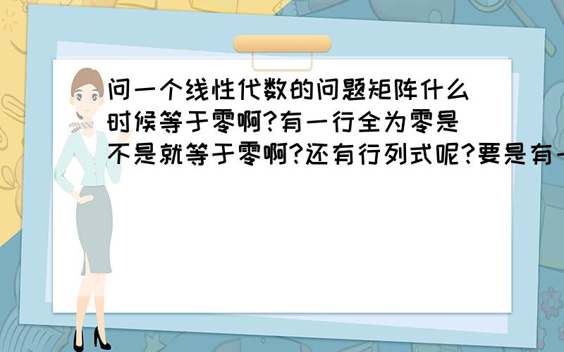 问一个线性代数的问题矩阵什么时候等于零啊?有一行全为零是不是就等于零啊?还有行列式呢?要是有一行都是零,行列式等不等于零