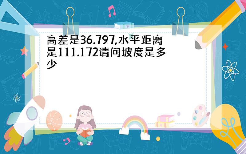 高差是36.797,水平距离是111.172请问坡度是多少