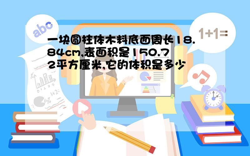 一块圆柱体木料底面周长18.84cm,表面积是150.72平方厘米,它的体积是多少