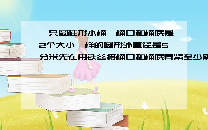 一只圆柱形水桶,桶口和桶底是2个大小一样的圆形外直径是5分米先在用铁丝将桶口和桶底弄紧至少需要铁丝多少