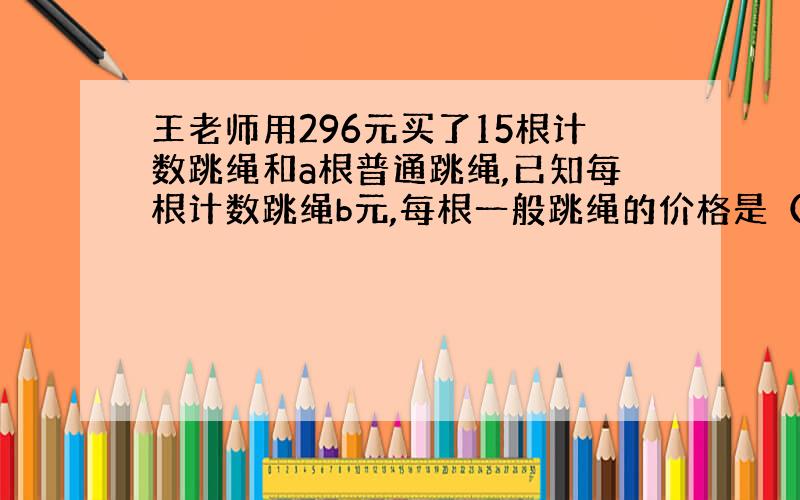 王老师用296元买了15根计数跳绳和a根普通跳绳,已知每根计数跳绳b元,每根一般跳绳的价格是（ ）元.