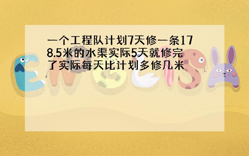 一个工程队计划7天修一条178.5米的水渠实际5天就修完了实际每天比计划多修几米