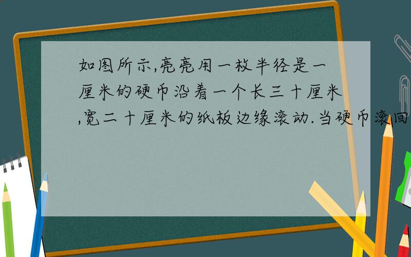 如图所示,亮亮用一枚半径是一厘米的硬币沿着一个长三十厘米,宽二十厘米的纸板边缘滚动.当硬币滚回原来的位置时,硬币的圆心经