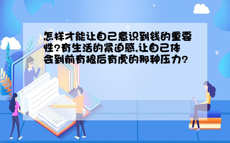 怎样才能让自己意识到钱的重要性?有生活的紧迫感,让自己体会到前有狼后有虎的那种压力?