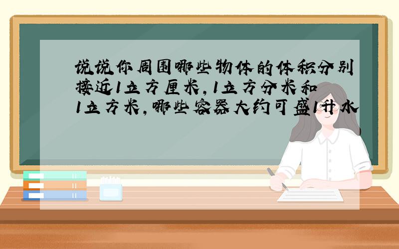 说说你周围哪些物体的体积分别接近1立方厘米,1立方分米和1立方米,哪些容器大约可盛1升水