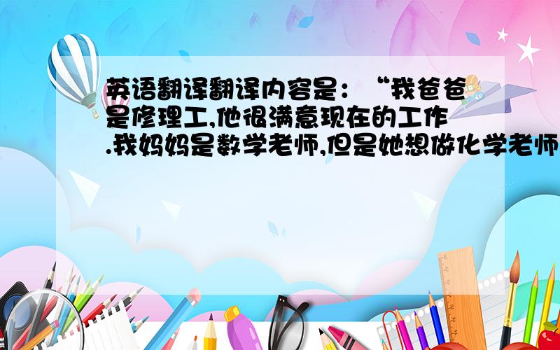 英语翻译翻译内容是：“我爸爸是修理工,他很满意现在的工作.我妈妈是数学老师,但是她想做化学老师,因为她不擅长数学.我是一