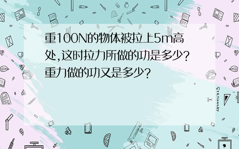 重100N的物体被拉上5m高处,这时拉力所做的功是多少?重力做的功又是多少?