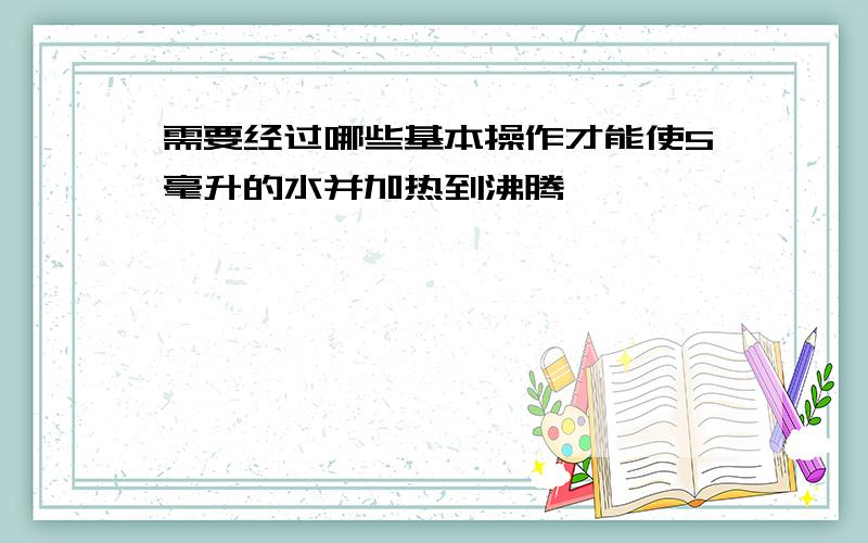 需要经过哪些基本操作才能使5毫升的水并加热到沸腾