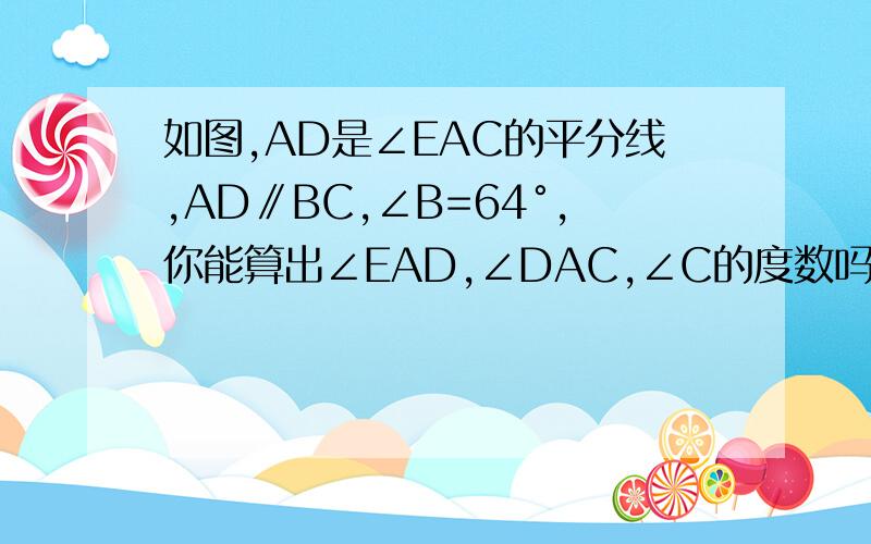 如图,AD是∠EAC的平分线,AD∥BC,∠B=64°,你能算出∠EAD,∠DAC,∠C的度数吗?