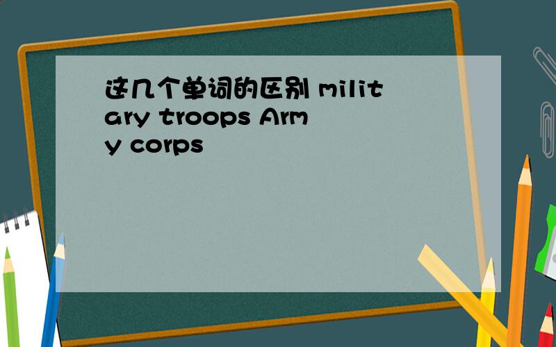 这几个单词的区别 military troops Army corps