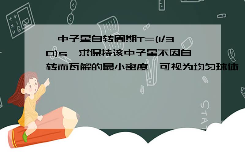 一中子星自转周期T=(1/30)s,求保持该中子星不因自转而瓦解的最小密度…可视为均匀球体…要过程…