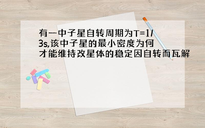 有一中子星自转周期为T=1/3s,该中子星的最小密度为何才能维持改星体的稳定因自转而瓦解