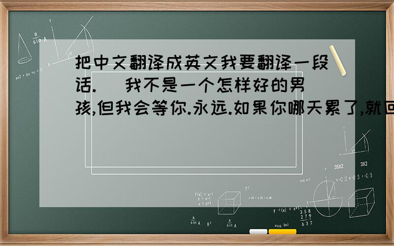 把中文翻译成英文我要翻译一段话.( 我不是一个怎样好的男孩,但我会等你.永远.如果你哪天累了,就回头看看那个关心你的我,