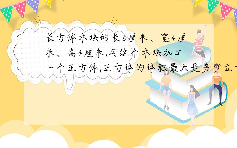 长方体木块的长6厘米、宽4厘米、高4厘米,用这个木块加工一个正方体,正方体的体积最大是多少立方厘米?