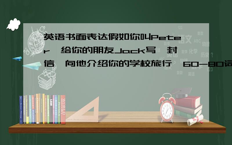 英语书面表达假如你叫Peter,给你的朋友Jack写一封信,向他介绍你的学校旅行,60-80词左右.注意书信的格式.不要