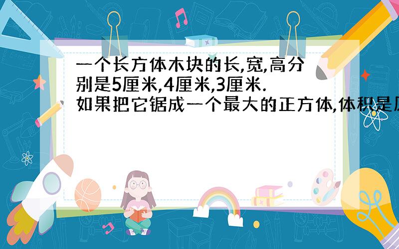 一个长方体木块的长,宽,高分别是5厘米,4厘米,3厘米.如果把它锯成一个最大的正方体,体积是原来的百分之几?