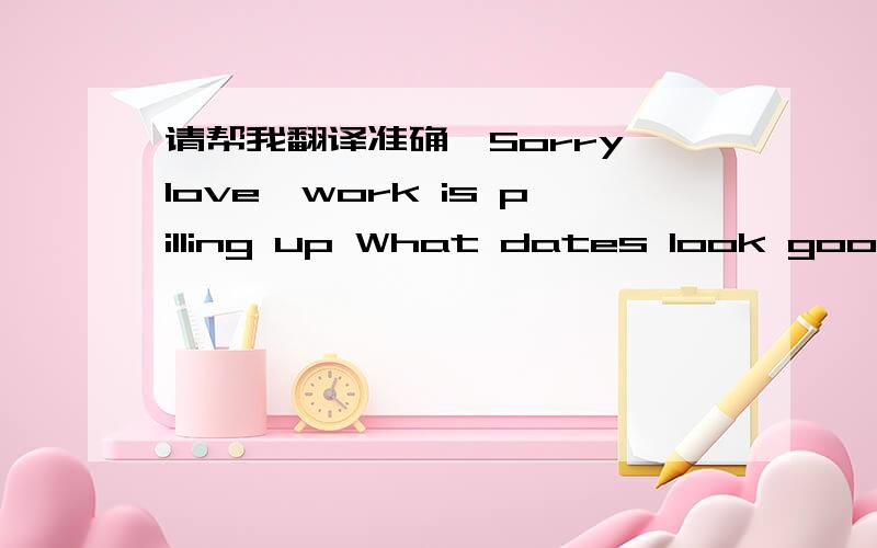 请帮我翻译准确,Sorry love,work is pilling up What dates look good f