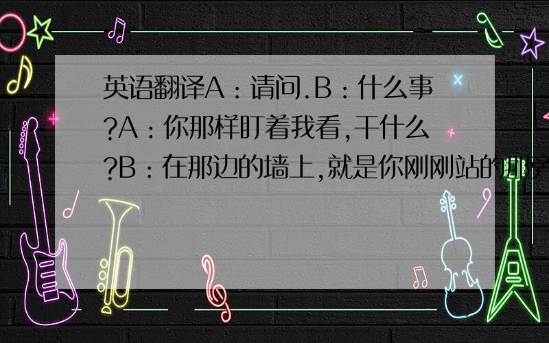 英语翻译A：请问.B：什么事?A：你那样盯着我看,干什么?B：在那边的墙上,就是你刚刚站的那旁边,有一只蟑螂在爬.B：现