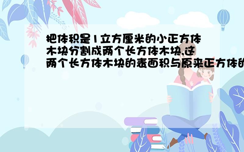 把体积是1立方厘米的小正方体木块分割成两个长方体木块,这两个长方体木块的表面积与原来正方体的表面积