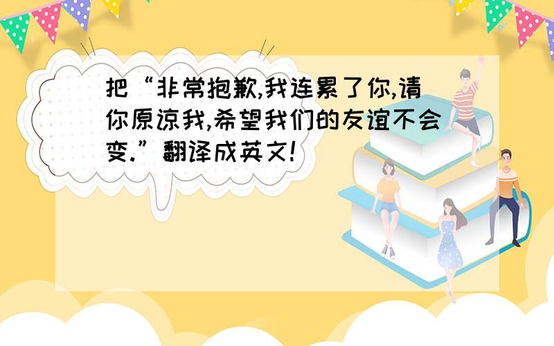 把“非常抱歉,我连累了你,请你原谅我,希望我们的友谊不会变.”翻译成英文!