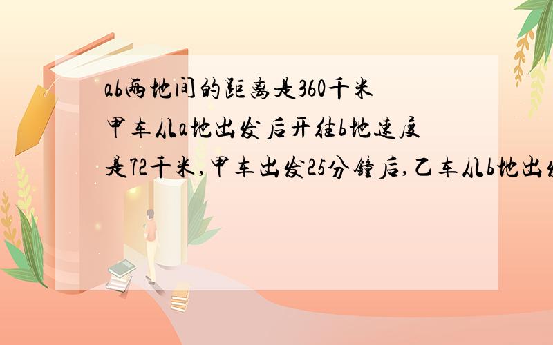 ab两地间的距离是360千米甲车从a地出发后开往b地速度是72千米,甲车出发25分钟后,乙车从b地出发开往a地,速度是4