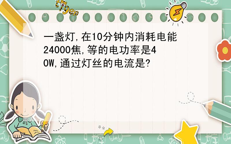 一盏灯,在10分钟内消耗电能24000焦,等的电功率是40W,通过灯丝的电流是?