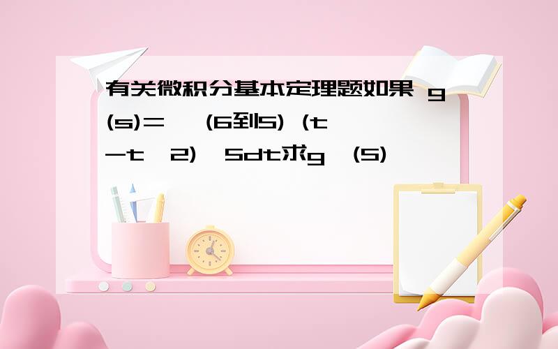 有关微积分基本定理题如果 g(s)=∫ (6到S) (t-t^2)^5dt求g'(S)