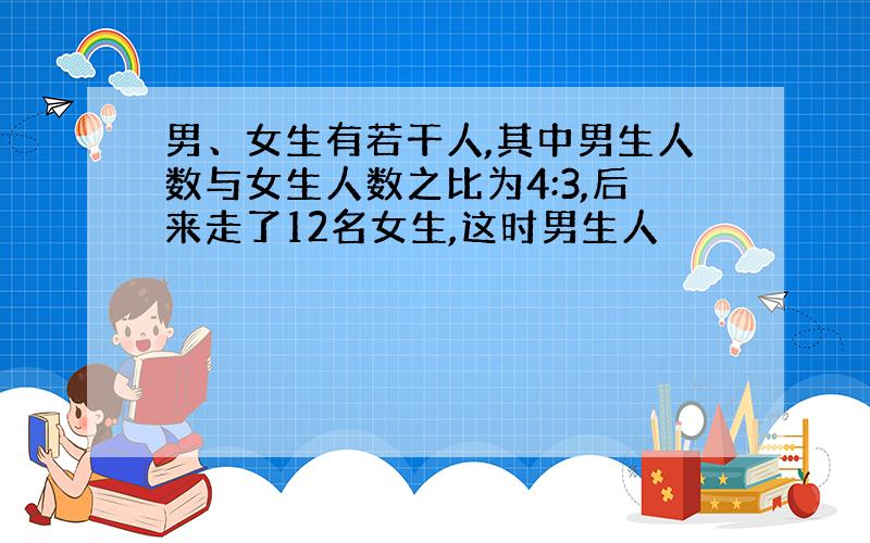 男、女生有若干人,其中男生人数与女生人数之比为4:3,后来走了12名女生,这时男生人