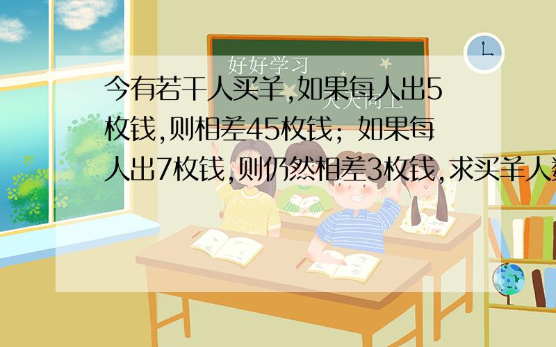 今有若干人买羊,如果每人出5枚钱,则相差45枚钱；如果每人出7枚钱,则仍然相差3枚钱,求买羊人数和羊价.