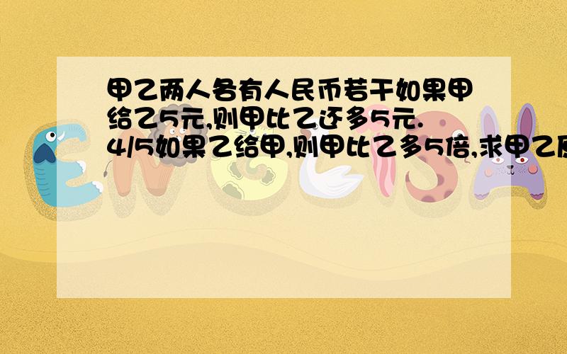 甲乙两人各有人民币若干如果甲给乙5元,则甲比乙还多5元.4/5如果乙给甲,则甲比乙多5倍,求甲乙原来各有