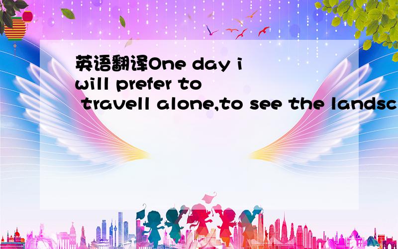 英语翻译One day i will prefer to travell alone,to see the landsc